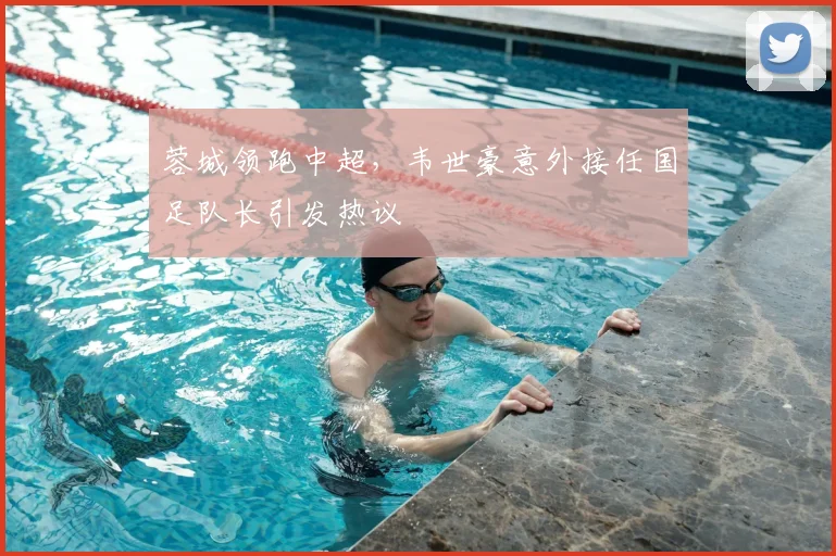 蓉城领跑中超,韦世豪意外接任国足队长引发热议