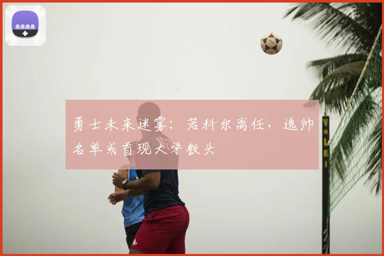 勇士未来迷雾：若科尔离任，选帅名单或首现大学教头