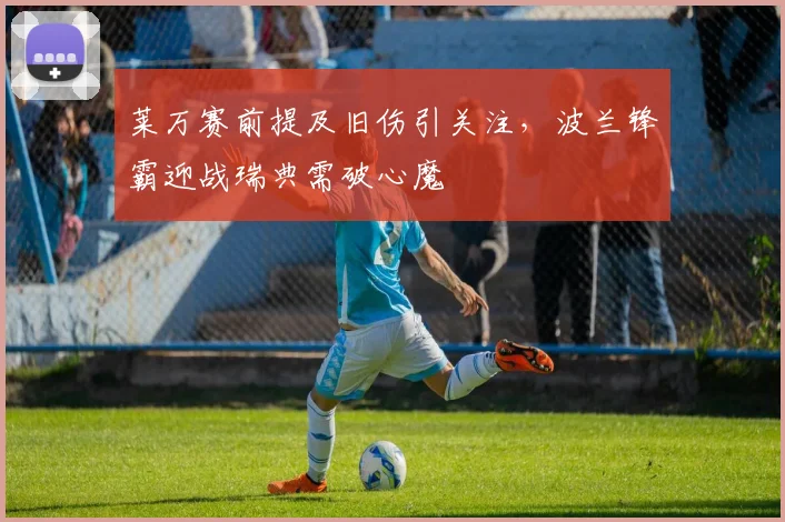 莱万赛前提及旧伤引关注,波兰锋霸迎战瑞典需破心魔