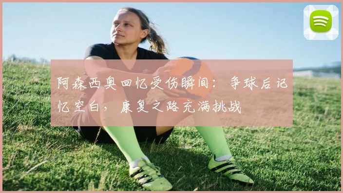 阿森西奥回忆受伤瞬间:争球后记忆空白,康复之路充满挑战