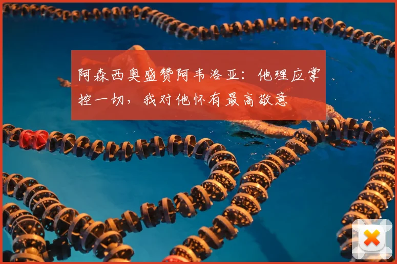阿森西奥盛赞阿韦洛亚:他理应掌控一切,我对他怀有最高敬意