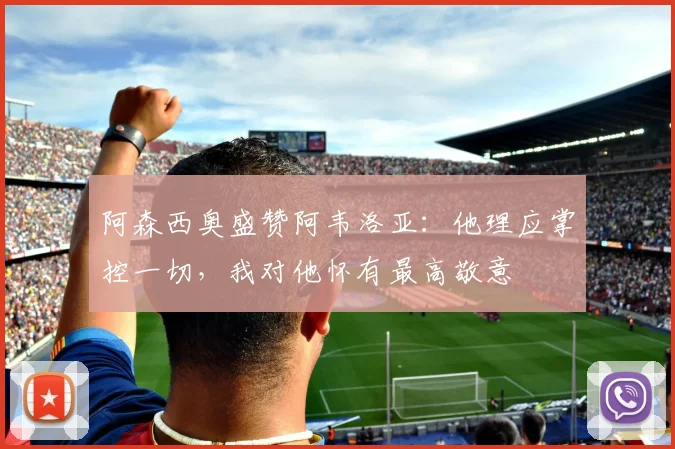 阿森西奥盛赞阿韦洛亚:他理应掌控一切,我对他怀有最高敬意