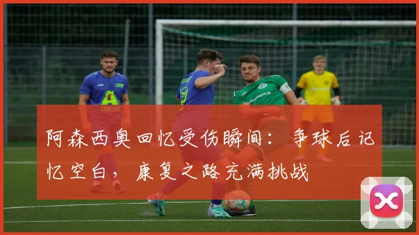 阿森西奥回忆受伤瞬间：争球后记忆空白，康复之路充满挑战